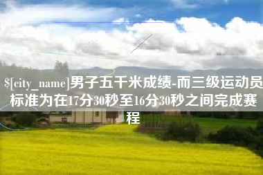 慈利男子五千米成绩-而三级运动员标准为在17分30秒至16分30秒之间完成赛程