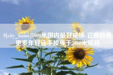 慈利5000米国内最好成绩-它激励着更多年轻选手投身于5000米项目