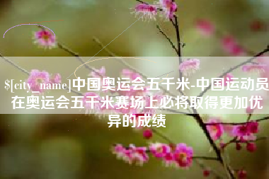 慈利中国奥运会五千米-中国运动员在奥运会五千米赛场上必将取得更加优异的成绩