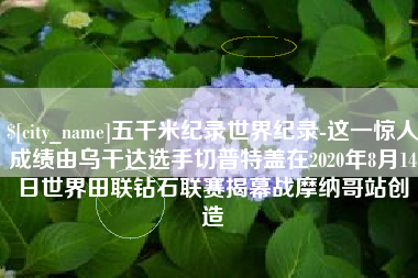 慈利五千米纪录世界纪录-这一惊人成绩由乌干达选手切普特盖在2020年8月14日世界田联钻石联赛揭幕战摩纳哥站创造