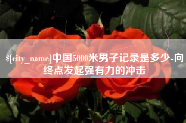慈利中国5000米男子记录是多少-向终点发起强有力的冲击