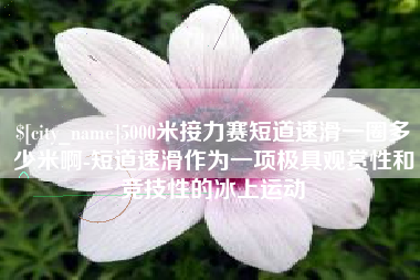 慈利5000米接力赛短道速滑一圈多少米啊-短道速滑作为一项极具观赏性和竞技性的冰上运动