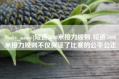 慈利短道5000米接力规则-短道5000米接力规则不仅保证了比赛的公平公正