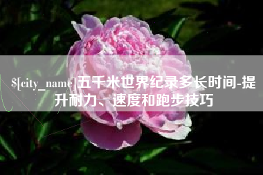 慈利五千米世界纪录多长时间-提升耐力、速度和跑步技巧
