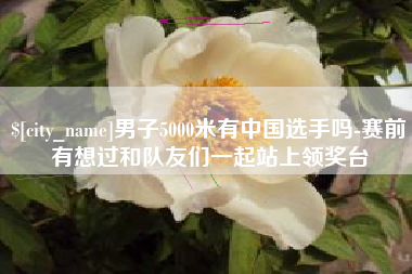 慈利男子5000米有中国选手吗-赛前有想过和队友们一起站上领奖台
