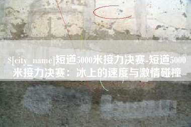 慈利短道5000米接力决赛-短道5000米接力决赛：冰上的速度与激情碰撞