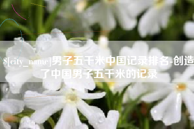 慈利男子五千米中国记录排名-创造了中国男子五千米的记录