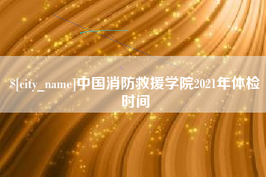 慈利中国消防救援学院2021年体检时间