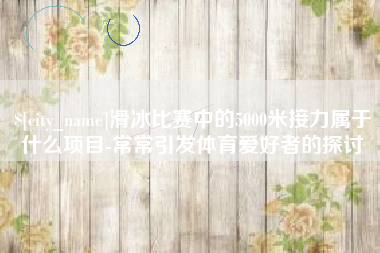 慈利滑冰比赛中的5000米接力属于什么项目-常常引发体育爱好者的探讨