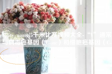 慈利5千米比赛视频大全-“V”通常与病毒癌基因（V-onc）和细胞癌基因（C-onc）相关