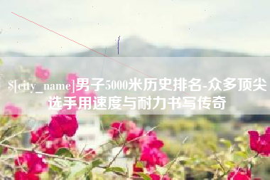 慈利男子5000米历史排名-众多顶尖选手用速度与耐力书写传奇